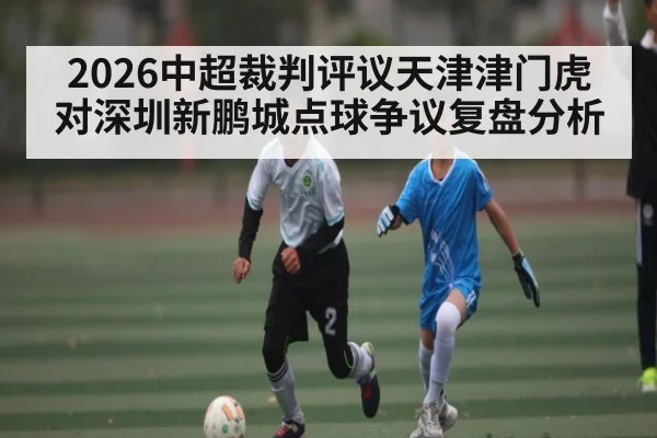 2026中超裁判评议天津津门虎对深圳新鹏城点球争议复盘分析